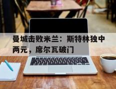开云体育中国-曼城击败米兰：斯特林独中两元，席尔瓦破门的简单介绍