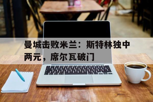 开云体育中国-曼城击败米兰：斯特林独中两元，席尔瓦破门的简单介绍